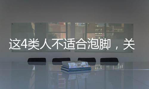 這4類人不適合泡腳，關(guān)于泡腳需謹(jǐn)慎的人群