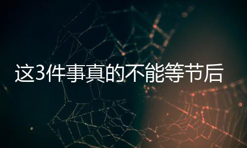 這3件事真的不能等節(jié)后再說！