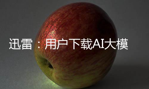 迅雷：用戶下載AI大模型 提供免費(fèi)加速服務(wù)
