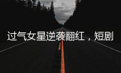 過氣女星逆襲翻紅，短劇時代的新寵
