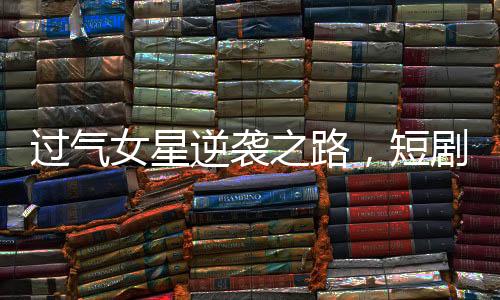 過(guò)氣女星逆襲之路，短劇成新寵翻紅新生涯