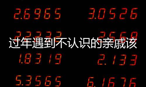 過(guò)年遇到不認(rèn)識(shí)的親戚該怎么辦？一篇文章為您解答疑惑