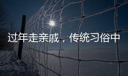 過年走親戚，傳統(tǒng)習俗中的情感紐帶與家庭團聚的溫馨體現(xiàn)