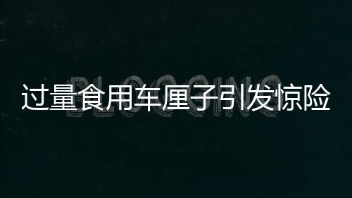 過量食用車厘子引發(fā)驚險一幕，一人緊急送入搶救室