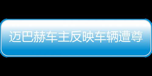 邁巴赫車主反映車輛遭尊界官方暴力測試，引發(fā)關(guān)注