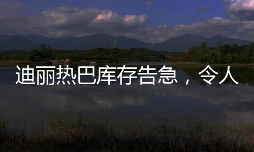 迪麗熱巴庫存告急，令人矚目！