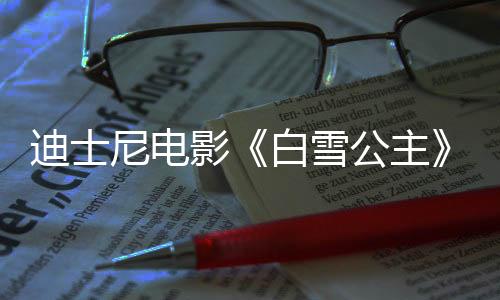 迪士尼電影《白雪公主》國內(nèi)定檔3月21日 同步北美