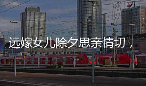 遠(yuǎn)嫁女兒除夕思親情切，監(jiān)控見證父親柔情淚水