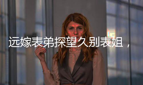 遠(yuǎn)嫁表弟探望久別表姐，離別之際情感流露引人深思