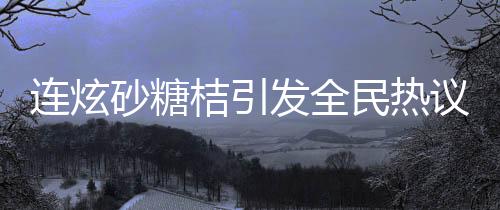 連炫砂糖桔引發(fā)全民熱議，小伙竟變小黃人！