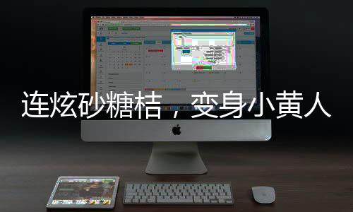 連炫砂糖桔，變身小黃人——砂糖桔炫食潮背后的故事