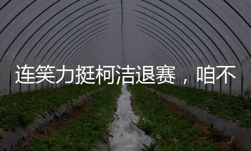 連笑力挺柯潔退賽，咱不受這委屈