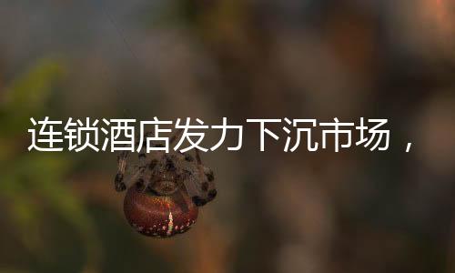 連鎖酒店發(fā)力下沉市場，沖向小城的新機遇與挑戰(zhàn)