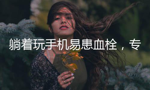 躺著玩手機(jī)易患血栓，專家發(fā)出健康警示