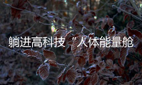躺進高科技“人體能量艙”，就能消除結節(jié)、降血壓？丨中新真探