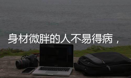 身材微胖的人不易得病，一項(xiàng)顛覆傳統(tǒng)認(rèn)知的研究分析