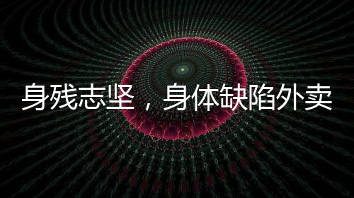 身殘志堅(jiān)，身體缺陷外賣員的奮斗之路