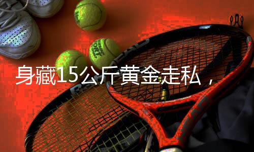 身藏15公斤黃金走私，男子面臨嚴(yán)厲法律制裁