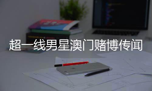 超一線男星澳門賭博傳聞引熱議，微博CEO親自回應(yīng)