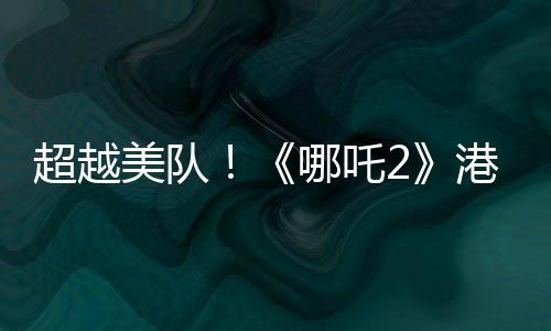 超越美隊(duì)！《哪吒2》港澳地區(qū)上映 排片規(guī)模前所未有