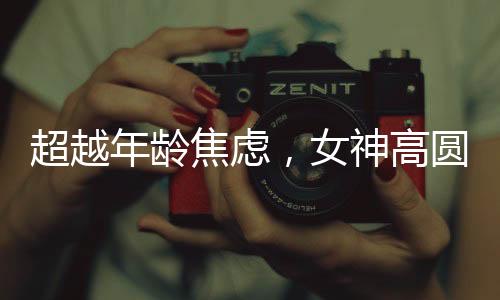 超越年齡焦慮，女神高圓圓的成長之道