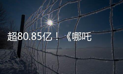 超80.85億！《哪吒2》進入全球票房榜前35