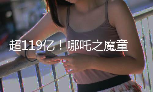超119億！哪吒之魔童降世沖擊全球票房前十，再創(chuàng)華語電影新篇章