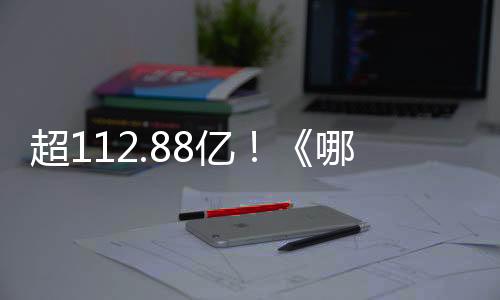 超112.88億！《哪吒》系列電影總票房刷新我國影史紀(jì)錄
