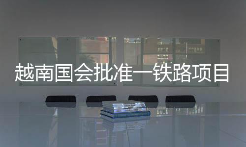越南國會批準一鐵路項目旨在加強中越聯(lián)系 中方回應(yīng)