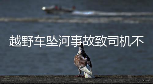 越野車墜河事故致司機(jī)不幸遇難