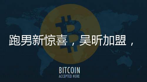 跑男新驚喜，吳昕加盟，多元綜藝新勢力強(qiáng)勢助陣