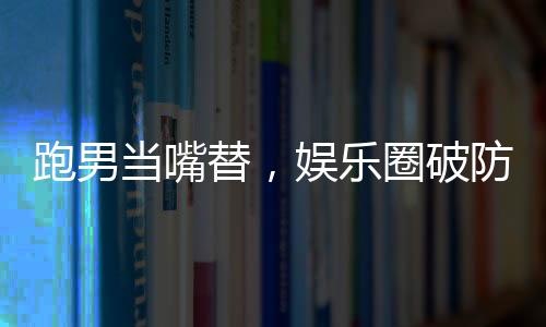 跑男當(dāng)嘴替，娛樂圈破防了！