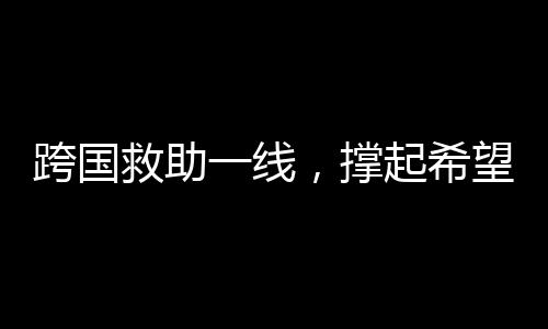 跨國救助一線，撐起希望之傘，迎接中國搶救時刻
