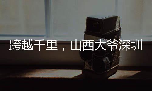 跨越千里，山西大爺深圳淘金之旅