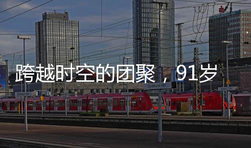跨越時空的團聚，91歲老兵與失聯(lián)61年的兒子重逢