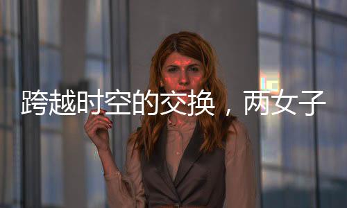 跨越時(shí)空的交換，兩女子互換身份長(zhǎng)達(dá)十九年
