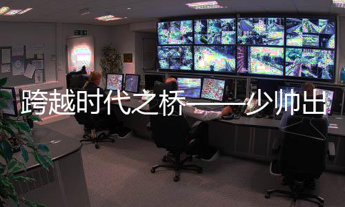 跨越時代之橋——少帥出任八百億國企董事長領(lǐng)航新時代之路