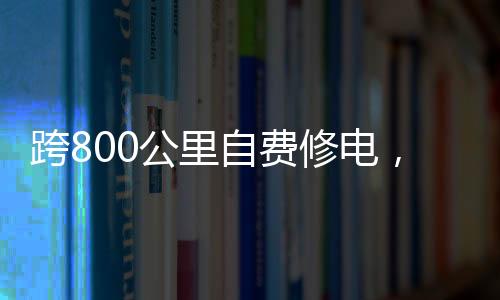 跨800公里自費修電，一份堅定的責(zé)任與無私的奉獻(xiàn)