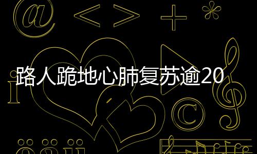路人跪地心肺復(fù)蘇逾20分鐘，英勇救助女孩成功獲贊