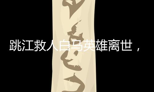 跳江救人白馬英雄離世，感動人心的事跡傳頌不止