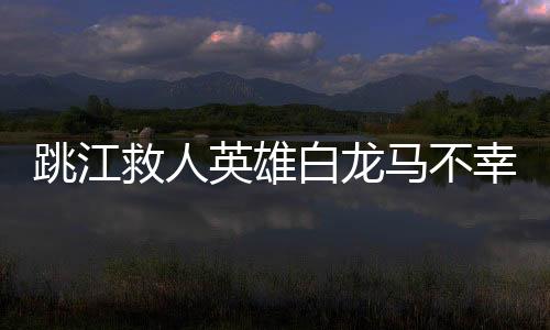 跳江救人英雄白龍馬不幸離世，英勇事跡永垂不朽