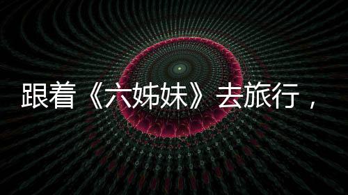 跟著《六姊妹》去旅行，有哪些打開方式？