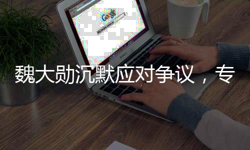 魏大勛沉默應對爭議，專注公關(guān)策略應對風波