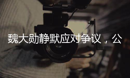 魏大勛靜默應(yīng)對爭議，公關(guān)策略顯成效