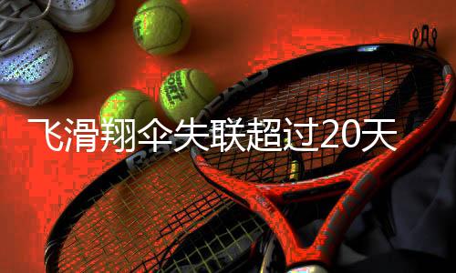 飛滑翔傘失聯(lián)超過20天，搜救行動(dòng)全面展開，多方尋找失蹤人員