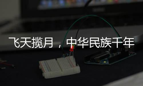 飛天攬?jiān)?，中華民族千年夢想的探索與實(shí)現(xiàn)
