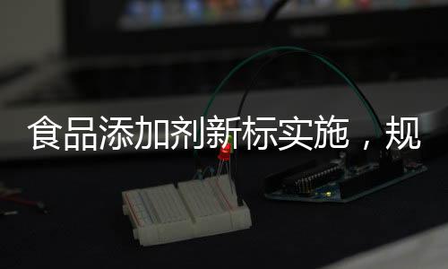 食品添加劑新標(biāo)實施，規(guī)范行業(yè)，保障健康