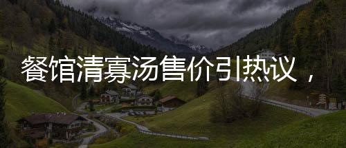 餐館清寡湯售價引熱議，老板回應背后故事