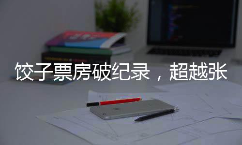 餃子票房破紀(jì)錄，超越張藝謀，引領(lǐng)新影視風(fēng)潮