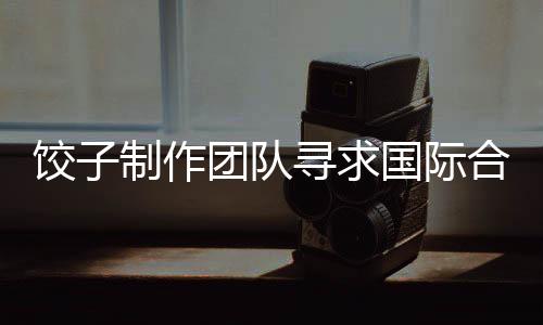 餃子制作團隊尋求國際合作鏡頭效果不佳，背后的挑戰(zhàn)與啟示